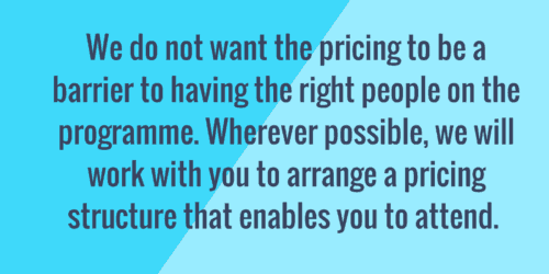 We do not want the pricing to be a barrier to having the right people on the programme. Wherever possible, we will work with you to arrange a pricing structure that enables you to attend.