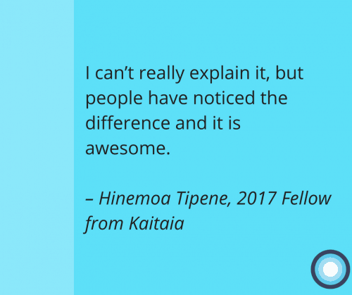 I can’t really explain it, but people have noticed the difference and it is awesome. – Hinemoa Tipene, 2017 Fellow from Kaitaia