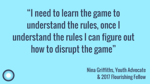 “I need to learn the game to understand the rules, once I understand the rules I can figure out how to disrupt the game” Nina Griffiths, Youth Advocate & 2017 Flourishing Fellow