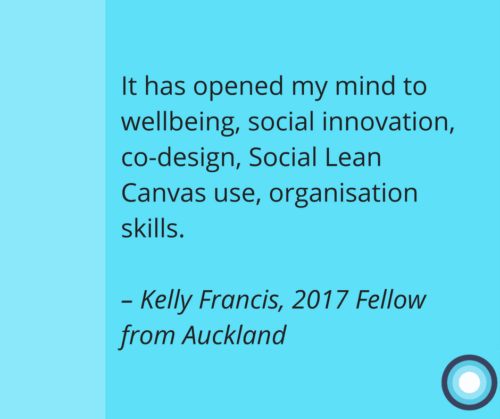 Quote from the 2017 Fellowship Impact Report. "It has opened my mind to wellbeing, social innovation, co-design, Social Lean Canvas use, organisation skills." – Kelly Francis, 2017 Fellow from Auckland